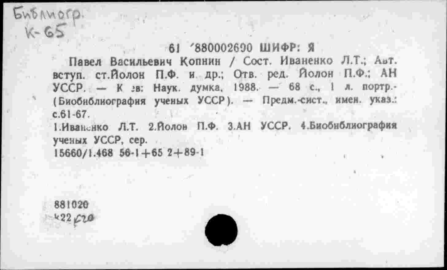 ﻿&л^Г\лОГр.
61 '880002690 ШИФР: Я
Павел Васильевич Копнин / Сост. Иваненко Л.Т.; Аьт. вступ. ст.Йолон П.Ф. и др.; Отв. ред. Йолон П.Ф.; АН УССР. — К *в: Наук, думка, 1988. — 68 с., 1 л. портр.-' (Биобиблиография ученых УССР). — Предм.-сист., имен, указ.: с.61-67.
1.Иваненко Л.Т. 2.Йолой П.Ф. З.АН УССР. ♦.Биобиблиография ученых УССР, сер.
15660/1.468 56-1 +65 2+89-1
881020
*22